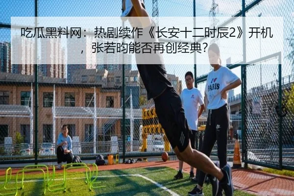 吃瓜黑料网：热剧续作《长安十二时辰2》开机，张若昀能否再创经典？