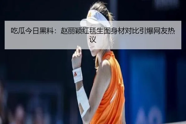 吃瓜今日黑料：赵丽颖红毯生图身材对比引爆网友热议
